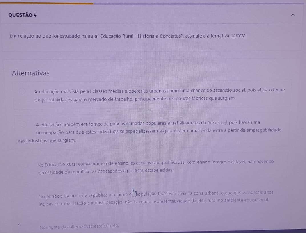 Em relação ao que foi estudado na aula "Educação Rural - História e Conceitos", assinale a alternativa correta:
Alternativas
A educação era vista pelas classes médias e operárias urbanas como uma chance de ascensão social, pois abria o leque
de possibilidades para o mercado de trabalho, principalmente nas poucas fábricas que surgiam.
A educação também era fornecida para as camadas populares e trabalhadores da área rural, pois havia uma
preocupação para que estes indivíduos se especializassem e garantissem uma renda extra a partir da empregabilidade
nas indústrias que surgiam.
Na Educação Rural como modelo de ensino, as escolas são qualificadas, com ensino íntegro e estável, não havendo
necessidade de modificar as concepções e políticas estabelecidas.
No período da primeira república a maiona o bopulação brasileira vivia na zona urbana, o que gerava ao pais altos
índices de urbanização e industrialização, não havendo representatividade da elite rural no ambiente educacional
Nenhuma das alternativas está correta.