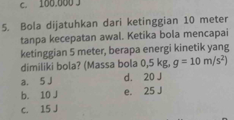 C. 100.000 J
5. Bola dijatuhkan dari ketinggian 10 meter
tanpa kecepatan awal. Ketika bola mencapai
ketinggian 5 meter, berapa energi kinetik yang
dimiliki bola? (Massa bola 0,5 kg, g=10m/s^2)
a. 5 J d. 20 J
b. 10 J e. 25 J
c. 15 J