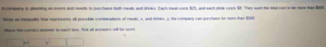 A company is planning an event and needs to purchase both meals and drinks. Each meal costs $25, and each drink costs $8. They want the total cost to be more than $500. 
Write an inequality that represents all possible combinations of meals, x, and drinks, y, the company can purchase for more than $500. 
Move the correct answer to each box. Not all answers will be used,
□ x-□ y□