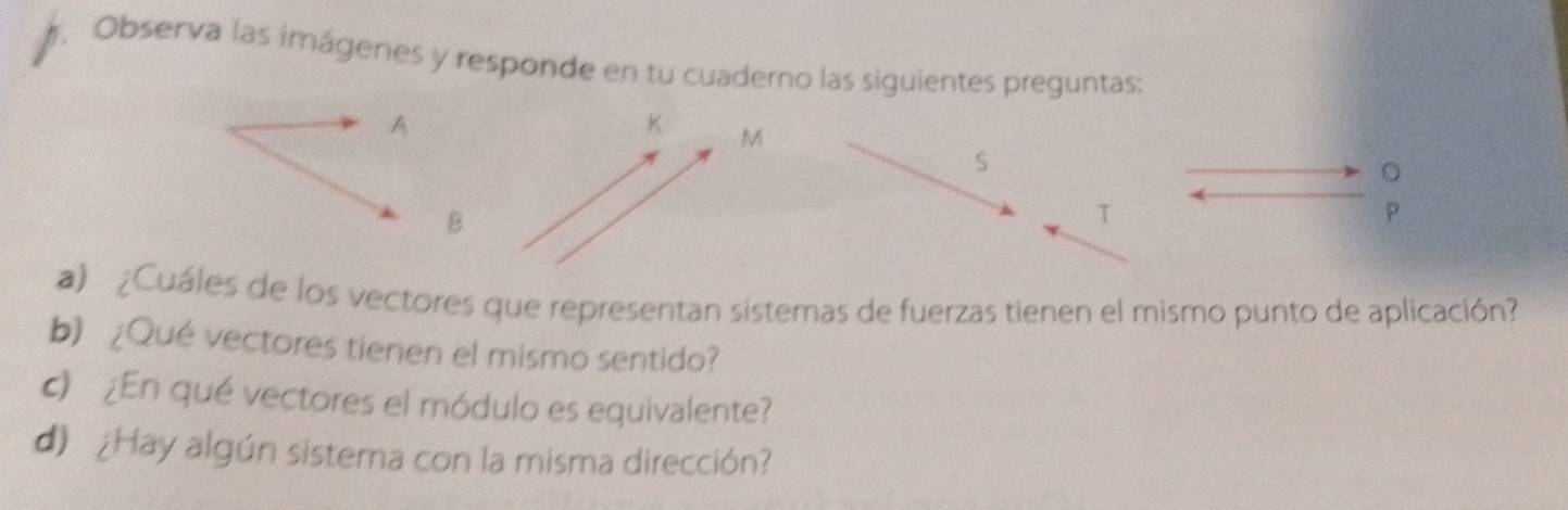 Observa las imágenes y responde en tu cuaderno las siguientes preguntas: 
A
K M
S 
。 
B 
T
P
a) ¿Cuáles de los vectores que representan sistemas de fuerzas tienen el mismo punto de aplicación? 
b) ¿Qué vectores tienen el mismo sentido? 
c) ¿En qué vectores el módulo es equivalente? 
d) ¿Hay algún sistema con la misma dirección?