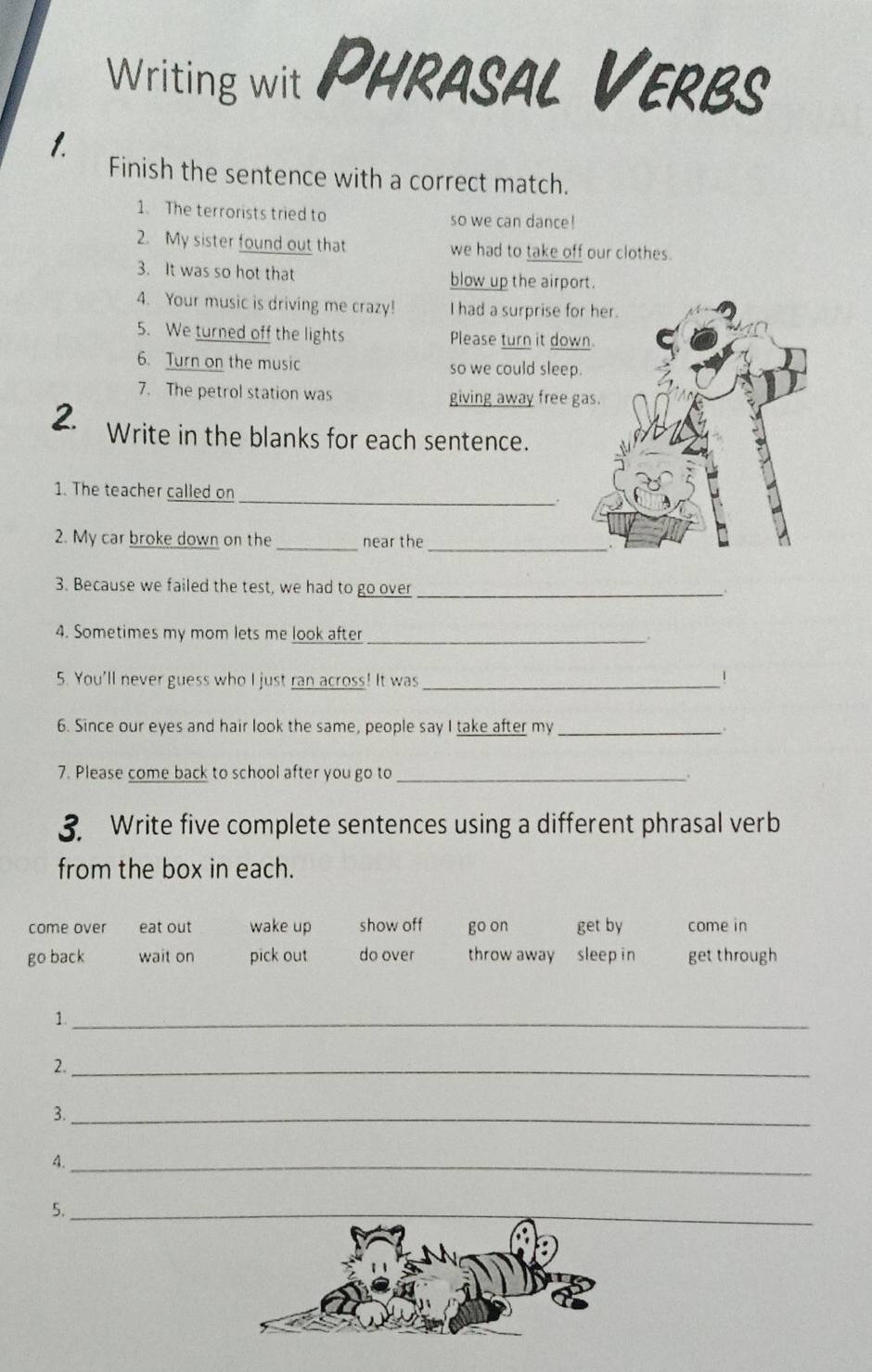 Writing wit PHRASAL Verbs
1.
Finish the sentence with a correct match.
1. The terrorists tried to so we can dance!
2. My sister found out that we had to take off our clothes.
3. It was so hot that blow up the airport.
4. Your music is driving me crazy! I had a surprise fo
5. We turned off the lights Please turn it dow
6. Turn on the music so we could sleep
7. The petrol station was giving away free g
2. Write in the blanks for each sentence.
1. The teacher called on
_
2. My car broke down on the near the
__
3. Because we failed the test, we had to go over_
4. Sometimes my mom lets me look after_
5. You'll never guess who I just ran across! It was_
1
6. Since our eyes and hair look the same, people say I take after my_
7. Please come back to school after you go to_
3. Write five complete sentences using a different phrasal verb
from the box in each.
come over eat out wake up show off go on get by come in
go back wait on pick out do over throw away sleep in get through
1._
2._
3._
4._
5.