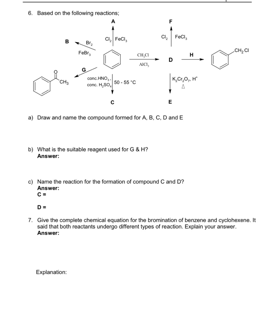 Draw and name the compound formed for A, B, C, D and E
b) What is the suitable reagent used for G & H?
Answer:
c) Name the reaction for the formation of compound C and D?
Answer:
C=
D=
7. Give the complete chemical equation for the bromination of benzene and cyclohexene. It
said that both reactants undergo different types of reaction. Explain your answer.
Answer:
Explanation: