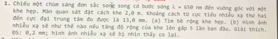 Chiếu một chùm sáng đơn sắc song song có bước sóng lambda =650nm đến vuông góc với một 
khe hẹp. Màn quan sát đặt cách khe 2,0 m. Khoảng cách từ cực tiểu nhiễu xạ thứ hai 
đến cực đại trung tâm đo được là 13,0 mm. (a) Tìm bề rộng khe hẹp. (b) Hình ảnh 
nhiễu xạ sẽ như thế nào nếu tăng độ rộng của khe lên gấp 5 lần ban đầu. Giải thích. 
ĐS: 0,2 mm; hình ảnh nhiễu xạ sẽ bị nhìn thấy co lại.