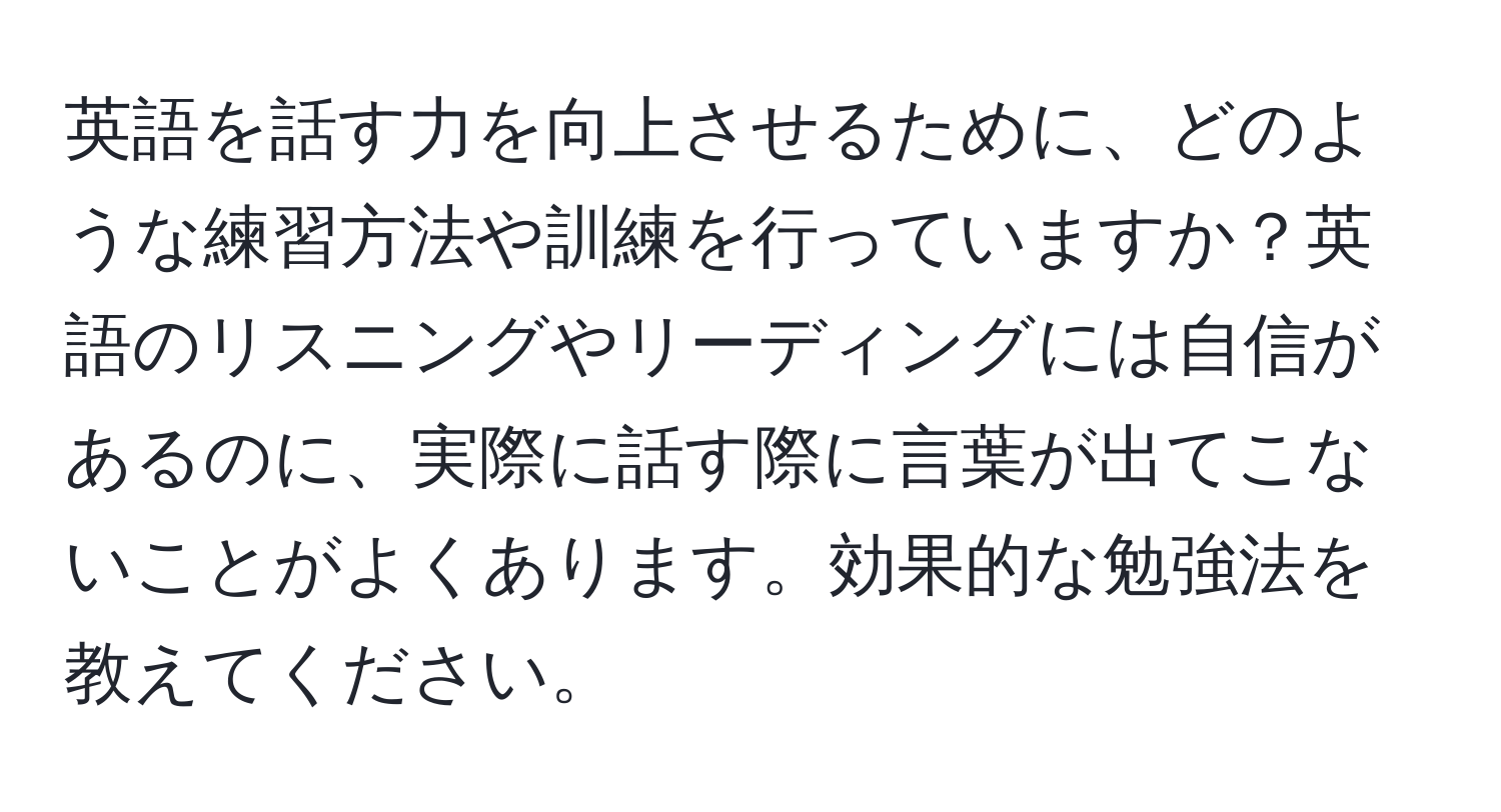 英語を話す力を向上させるために、どのような練習方法や訓練を行っていますか？英語のリスニングやリーディングには自信があるのに、実際に話す際に言葉が出てこないことがよくあります。効果的な勉強法を教えてください。