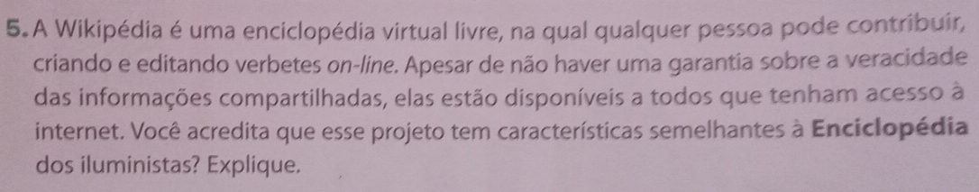 A Wikipédia é uma enciclopédia virtual livre, na qual qualquer pessoa pode contribuir, 
criando e editando verbetes on-line. Apesar de não haver uma garantia sobre a veracidade 
das informações compartilhadas, elas estão disponíveis a todos que tenham acesso à 
internet. Você acredita que esse projeto tem características semelhantes à Enciclopédia 
dos iluministas? Explique.