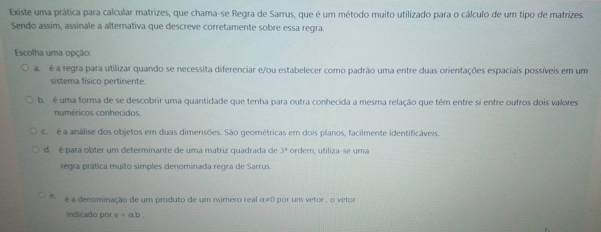 Existe uma prática para calcular matrizes, que chama-se Regra de Sarrus, que é um método muito utilizado para o cálculo de um tipo de matrizes.
Sendo assim, assinale a alternativa que descreve corretamente sobre essa regra.
Escolha uma opção:
a é a regra para utilizar quando se necessita diferenciar e/ou estabelecer como padrão uma entre duas orientações espaciais possíveis em um
sistema físico pertinente.
b é uma forma de se descobrir uma quantidade que tenha para outra conhecida a mesma relação que têm entre si entre outros dois valores
numéricos conhecidos.
c. é a análise dos objetos em duas dimensões. São geométricas em dois planos, facilmente identificáveis.
d. é para obter um determinante de uma matriz quadrada de 3^a ordem, utiliza-se uma
regra prática muito simples denominada regra de Sarrus.
e. é a denominação de um produto de um número real alpha != 0 por um vetor , o vetor
indicado por v=alpha .b.