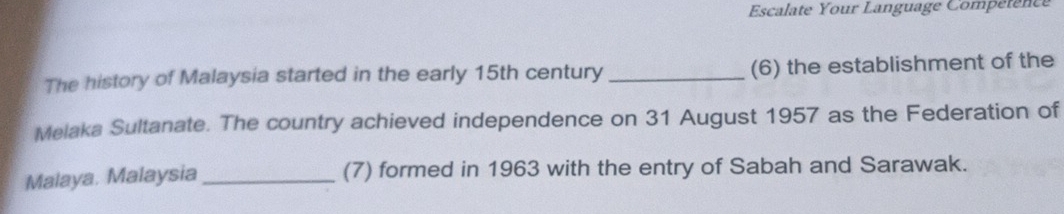 Escalate Your Language Comperenc 
The history of Malaysia started in the early 15th century _(6) the establishment of the 
Melaka Sultanate. The country achieved independence on 31 August 1957 as the Federation of 
Malaya. Malaysia _(7) formed in 1963 with the entry of Sabah and Sarawak.