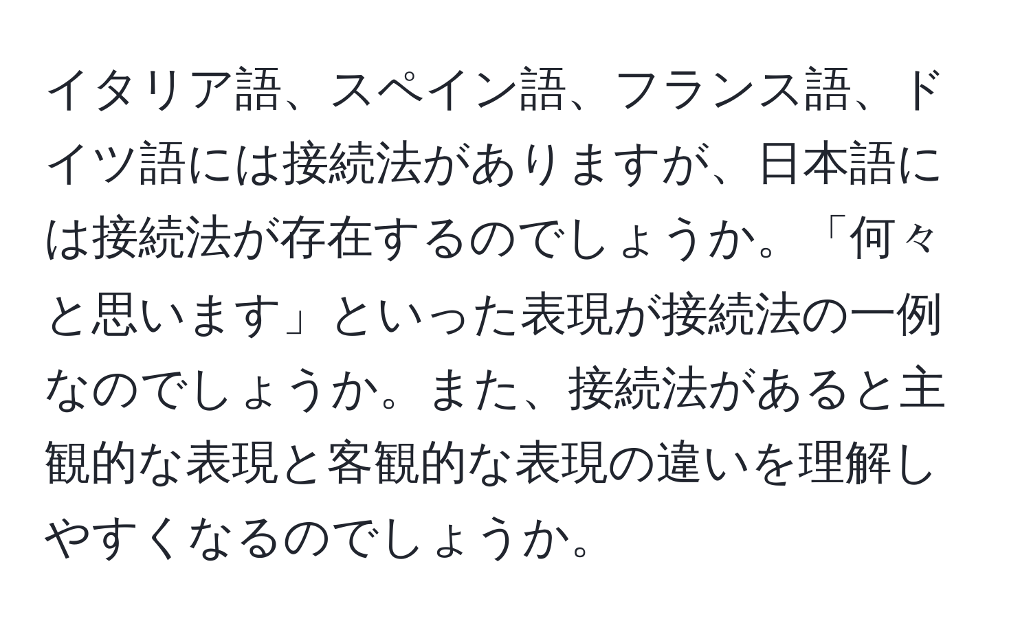 イタリア語、スペイン語、フランス語、ドイツ語には接続法がありますが、日本語には接続法が存在するのでしょうか。「何々と思います」といった表現が接続法の一例なのでしょうか。また、接続法があると主観的な表現と客観的な表現の違いを理解しやすくなるのでしょうか。