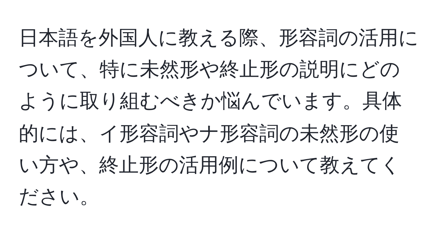 日本語を外国人に教える際、形容詞の活用について、特に未然形や終止形の説明にどのように取り組むべきか悩んでいます。具体的には、イ形容詞やナ形容詞の未然形の使い方や、終止形の活用例について教えてください。