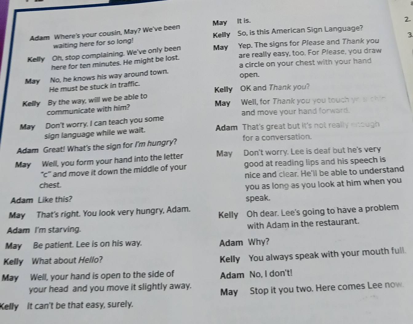 Adam Where's your cousin, May? We've been May _ It is. 
2 
Kelly So, is this American Sign Language? 
3 
waiting here for so long! 
Kelly Oh, stop complaining. We've only been May Yep. The signs for Please and Thank you 
here for ten minutes. He might be lost. are really easy, too. For Please, you draw 
a circle on your chest with your hand 
May No, he knows his way around town. open. 
He must be stuck in traffic. 
Kelly OK and Thank you? 
Kelly By the way, will we be able to 
communicate with him? May Well, for Thank you you touch yo u shin 
and move your hand forward. 
May Don't worry. I can teach you some 
sign language while we wait. Adam That's great but it's not really enough 
for a conversation. 
Adam Great! What's the sign for I'm hungry? 
May Well, you form your hand into the letter May Don't worry. Lee is deaf but he's very 
“c” and move it down the middle of your good at reading lips and his speech is 
nice and clear. He'll be able to understand 
chest. 
you as long as you look at him when you 
Adam Like this? speak. 
May That's right. You look very hungry, Adam. 
Kelly Oh dear. Lee's going to have a problem 
Adam I'm starving. 
with Adam in the restaurant. 
May Be patient. Lee is on his way. 
Adam Why? 
Kelly What about Hello? 
Kelly You always speak with your mouth full. 
May Well, your hand is open to the side of 
Adam No, I don't! 
your head and you move it slightly away. 
May Stop it you two. Here comes Lee now. 
Kelly It can't be that easy, surely.