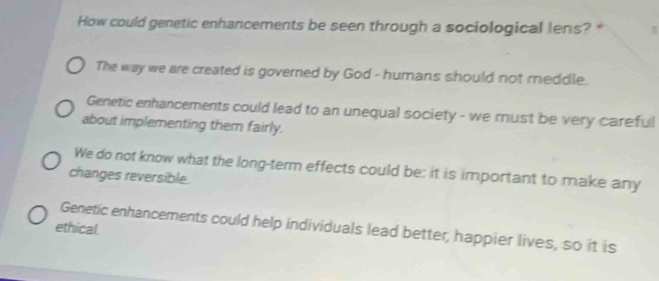 How could genetic enhancements be seen through a sociological lens? *
The way we are created is governed by God - humans should not meddle.
Genetic enhancements could lead to an unequal society - we must be very careful
about implementing them fairly.
We do not know what the long-term effects could be: it is important to make any
changes reversible.
Genetic enhancements could help individuals lead better, happier lives, so it is
ethical