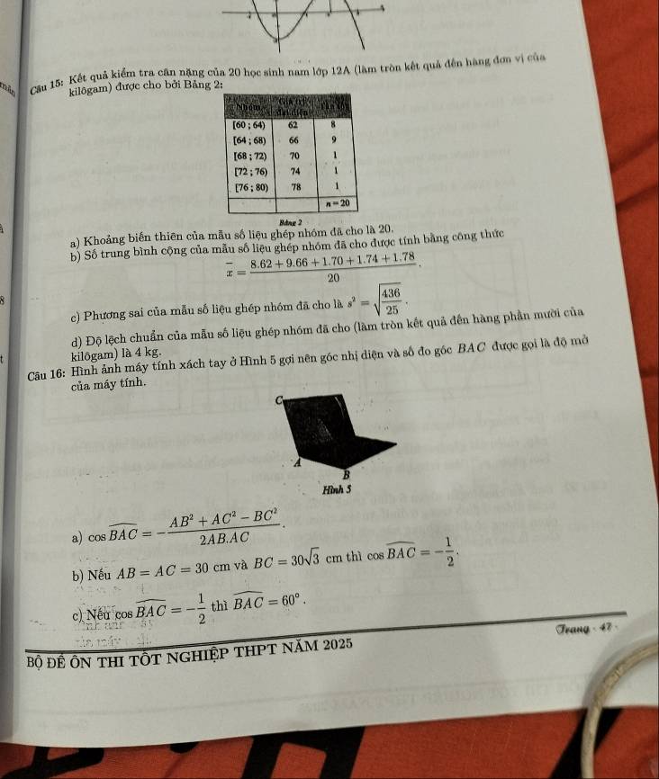 mão  Cầu 15: Kết quả kiểm tra căn nặng của 20 học sinh nam lớp 12A (làm tròn kết quả đến hàng đơn vị của
kilôgam) được cho bởi Bảng 2:
Bdng 2
a) Khoảng biến thiên của mẫu số liệu ghép nhóm đã cho là 20.
b) Số trung bình cộng của mẫu số liệu ghép nhóm đã cho được tính bằng công thức
overline x= (8.62+9.66+1.70+1.74+1.78)/20 .
× 
c) Phương sai của mẫu số liệu ghép nhóm đã cho là s^2=sqrt(frac 436)25.
d) Độ lệch chuẩn của mẫu số liệu ghép nhóm đã cho (làm tròn kết quả đến hàng phần mười của
kilôgam) là 4 kg.
Cu 16: Hình ảnh máy tính xách tay ở Hình 5 gợi nên góc nhị diện và số đo gốc BAC được gọi là độ mở
của máy tính.
C
A
B
Hình 5
a) cos widehat BAC=- (AB^2+AC^2-BC^2)/2AB.AC .
b) Nếu AB=AC=30cm và BC=30sqrt(3)cm thì cos widehat BAC=- 1/2 .
c) Nếu cos widehat BAC=- 1/2  thì widehat BAC=60°.
Bộ ĐÊ ÔN THI TÔT NGHIệP THPT NăM 2025 Frang - 47