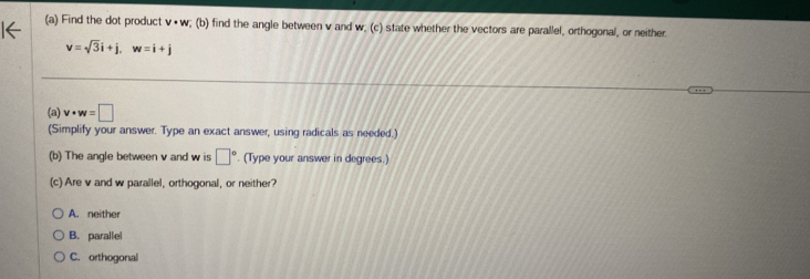 Find the dot product v· w; (b) find the angle between v and w; (c) state whether the vectors are parallel, orthogonal, or neither.
v=sqrt(3)i+j, w=i+j
(a) v· w=□
(Simplify your answer. Type an exact answer, using radicals as needed.)
(b) The angle between v and w is □°. (Type your answer in degrees.)
(c) Are v and w parallel, orthogonal, or neither?
A. neither
B. parallel
C. orthogonal