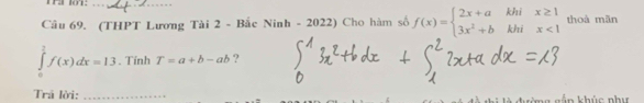 (THPT Lương Tài 2 - Bắc Ni nh-2022) Cho hàm số f(x)=beginarrayl 2x+akhix≥ 1 3x^2+bkhix<1endarray. thoà mãn
∈tlimits _0^2f(x)dx=13. Tính T=a+b-ab ? 
Trã lời: _in khúc như