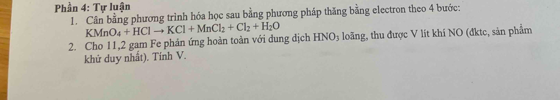 Phần 4: Tự luận 
1. Cân bằng phương trình hóa học sau bằng phương pháp thăng bằng electron theo 4 bước:
KMnO_4+HClto KCl+MnCl_2+Cl_2+H_2O
2. Cho 11, 2 gam Fe phản ứng hoàn toàn với dung dịch HNO_3 loãng, thu được V lít khí NO (đktc, sản phẩm 
khử duy nhất). Tính V.