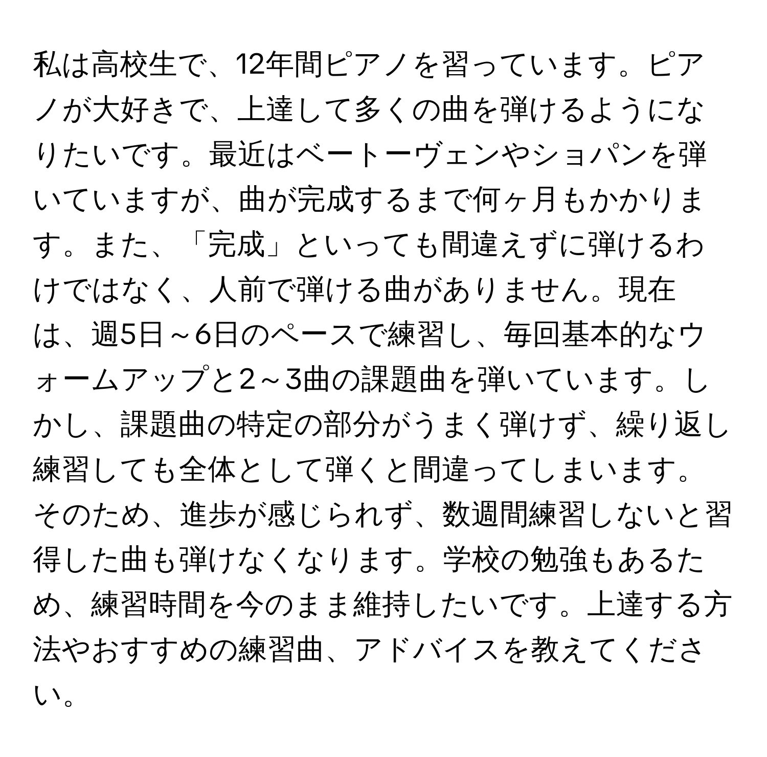 私は高校生で、12年間ピアノを習っています。ピアノが大好きで、上達して多くの曲を弾けるようになりたいです。最近はベートーヴェンやショパンを弾いていますが、曲が完成するまで何ヶ月もかかります。また、「完成」といっても間違えずに弾けるわけではなく、人前で弾ける曲がありません。現在は、週5日～6日のペースで練習し、毎回基本的なウォームアップと2～3曲の課題曲を弾いています。しかし、課題曲の特定の部分がうまく弾けず、繰り返し練習しても全体として弾くと間違ってしまいます。そのため、進歩が感じられず、数週間練習しないと習得した曲も弾けなくなります。学校の勉強もあるため、練習時間を今のまま維持したいです。上達する方法やおすすめの練習曲、アドバイスを教えてください。