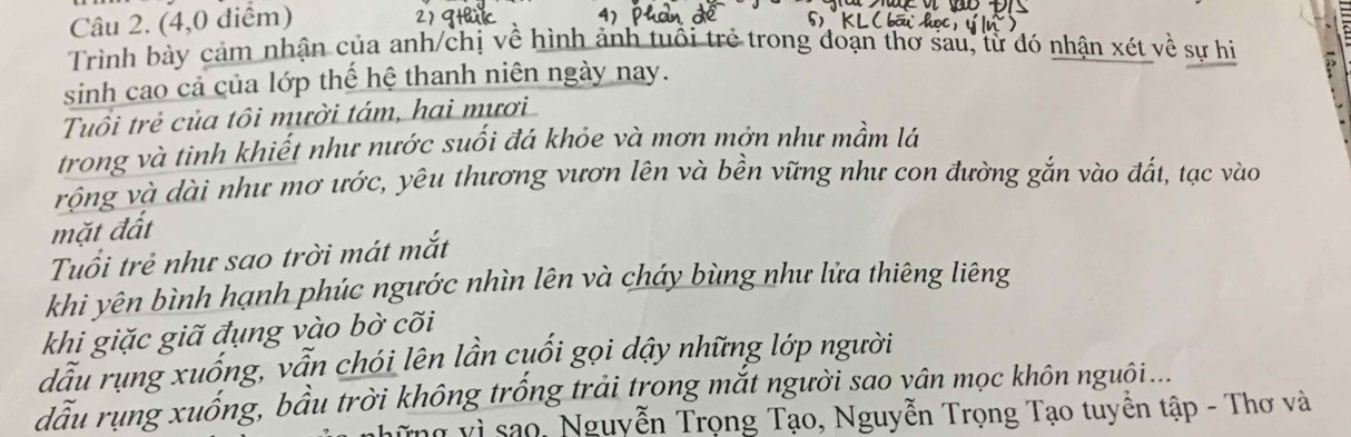 (4,0 điểm) 
Trình bày cảm nhận của anh/chị về hình ảnh tuổi trẻ trong đoạn thơ sau, từ đó nhận xét về sự hi 
sinh cao cả của lớp thế hệ thanh niên ngày nay. 
Tuổi trẻ của tôi mười tám, hai mươi 
trong và tinh khiết như nước suối đá khỏe và mơn mởn như mầm lá 
vộng và dài như mơ ước, yêu thương vươn lên và bền vững như con đường gắn vào đắt, tạc vào 
mặt đất 
Tuổi trẻ như sao trời mát mắt 
khi yên bình hạnh phúc ngước nhìn lên và cháy bùng như lửa thiêng liêng 
khi giặc giã đụng vào bờ cõi 
dầu rụng xuống, vẫn chói lên lần cuối gọi dậy những lớp người 
dầu rụng xuống, bầu trời không trống trải trong mắt người sao vân mọc khôn nguôi... 
gững vì sao, Nguyễn Trọng Tạo, Nguyễn Trọng Tạo tuyền tập - Thơ và