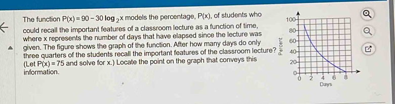 The function P(x)=90-30log _2x models the percentage, P(x) , of students who 
could recall the important features of a classroom lecture as a function of time, 
where x represents the number of days that have elapsed since the lecture was 
given. The figure shows the graph of the function. After how many days do only 
three quarters of the students recall the important features of the classroom lecture? 
(Let P(x)=75 and solve for x.) Locate the point on the graph that conveys this 
information.
Days