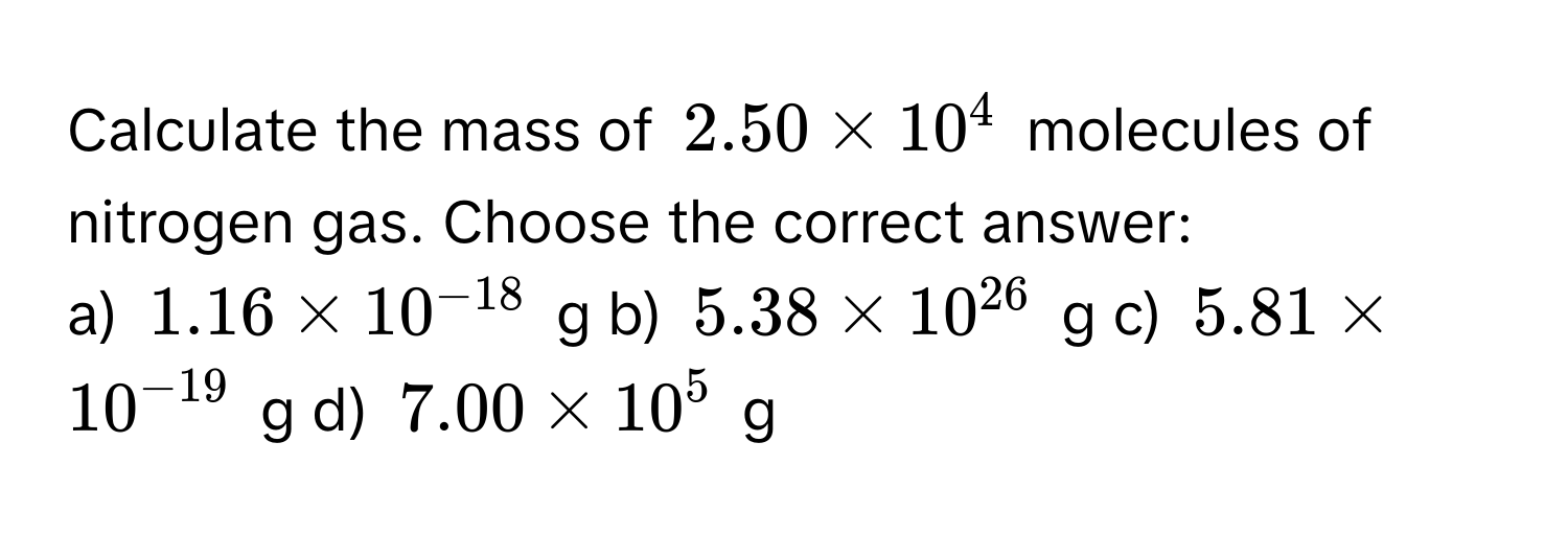 Calculate the mass of $2.50 * 10^(4$ molecules of nitrogen gas. Choose the correct answer:

a) $1.16 * 10^-18)$ g b) $5.38 * 10^(26)$ g c) $5.81 * 10^(-19)$ g d) $7.00 * 10^5$ g