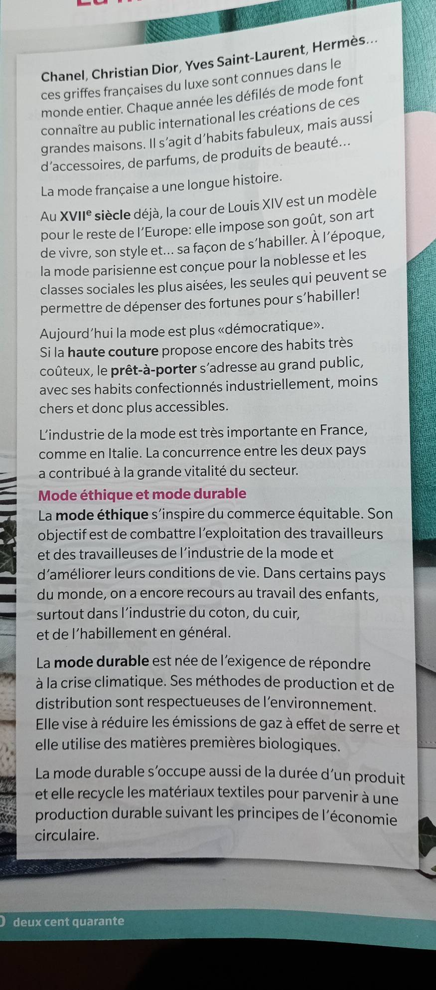 Chanel, Christian Dior, Yves Saint-Laurent, Hermès...
ces griffes françaises du luxe sont connues dans le
monde entier. Chaque année les défilés de mode font
connaître au public international les créations de ces
grandes maisons. Il s’agit d’habits fabuleux, mais aussi
d’accessoires, de parfums, de produits de beauté...
La mode française a une longue histoire.
Au XVII° siècle déjà, la cour de Louis XIV est un modèle
pour le reste de l’Europe: elle impose son goût, son art
de vivre, son style et... sa façon de s’habiller. À l’époque,
la mode parisienne est conçue pour la noblesse et les
classes sociales les plus aisées, les seules qui peuvent se
permettre de dépenser des fortunes pour s’habiller!
Aujourd’hui la mode est plus «démocratique».
Si la haute couture propose encore des habits très
coûteux, le prêt-à-porter s’adresse au grand public,
avec ses habits confectionnés industriellement, moins
chers et donc plus accessibles.
L'industrie de la mode est très importante en France,
comme en Italie. La concurrence entre les deux pays
a contribué à la grande vitalité du secteur.
Mode éthique et mode durable
La mode éthique s'inspire du commerce équitable. Son
objectif est de combattre l’exploitation des travailleurs
et des travailleuses de l’industrie de la mode et
d'améliorer leurs conditions de vie. Dans certains pays
du monde, on a encore recours au travail des enfants,
surtout dans l’industrie du coton, du cuir,
et de l'habillement en général.
La mode durable est née de l'exigence de répondre
à la crise climatique. Ses méthodes de production et de
distribution sont respectueuses de l’environnement.
Elle vise à réduire les émissions de gaz à effet de serre et
elle utilise des matières premières biologiques.
La mode durable s´occupe aussi de la durée d´un produit
et elle recycle les matériaux textiles pour parvenir à une
production durable suivant les principes de l'économie
circulaire.
deux cent quarante