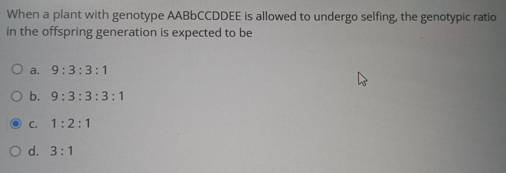 When a plant with genotype AABbCCDDEE is allowed to undergo selfing, the genotypic ratio
in the offspring generation is expected to be
a. 9:3:3:1
b. 9:3:3:3:1
C. 1:2:1
d. 3:1