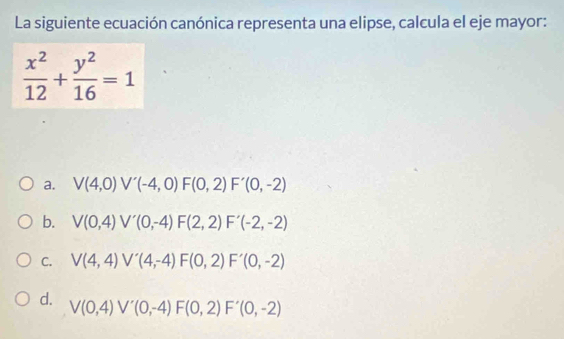 La siguiente ecuación canónica representa una elipse, calcula el eje mayor:
 x^2/12 + y^2/16 =1
a. V(4,0) V'(-4,0)F(0,2)F'(0,-2)
b. V(0,4) V'(0,-4)F(2,2)F'(-2,-2)
C. V(4,4) V'(4,-4)F(0,2)F'(0,-2)
d.
V(0,4) V'(0,-4)F(0,2)F'(0,-2)