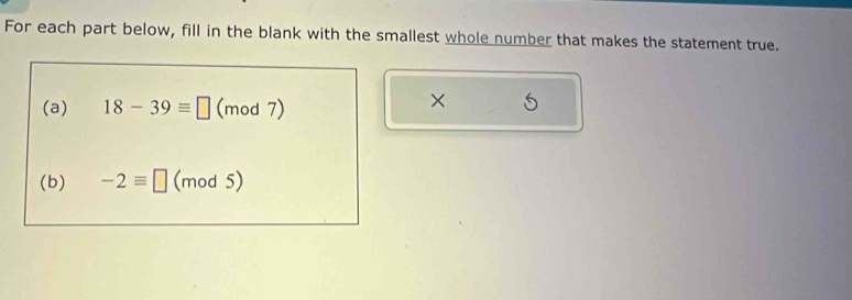 For each part below, fill in the blank with the smallest whole number that makes the statement true. 
(a) 18-39equiv □ (mod 7) 
× 5
(b) -2equiv □ (mod 5)