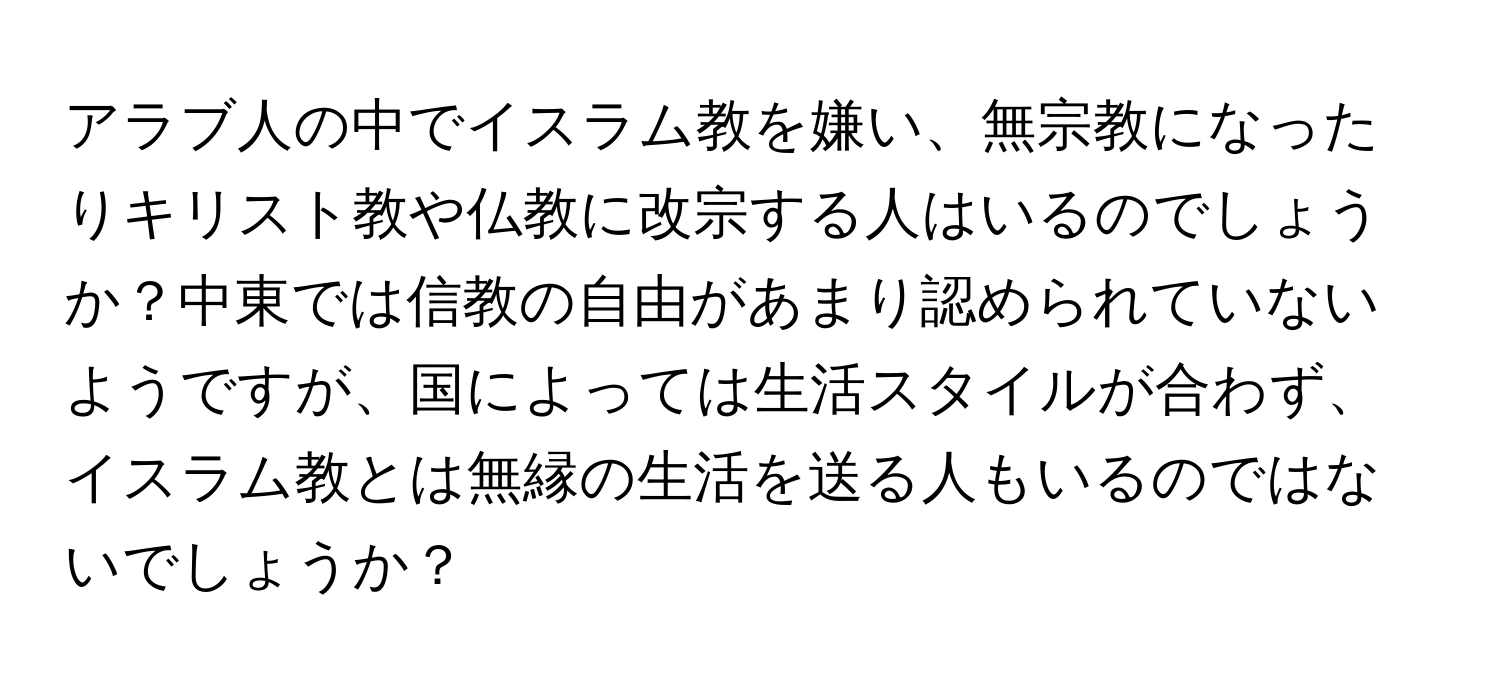 アラブ人の中でイスラム教を嫌い、無宗教になったりキリスト教や仏教に改宗する人はいるのでしょうか？中東では信教の自由があまり認められていないようですが、国によっては生活スタイルが合わず、イスラム教とは無縁の生活を送る人もいるのではないでしょうか？