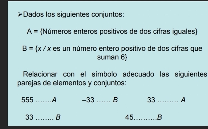 Dados los siguientes conjuntos:
A= Números enteros positivos de dos cifras iguales
B= x/x es un número entero positivo de dos cifras que 
suman 6
Relacionar con el símbolo adecuado las siguientes 
parejas de elementos y conjuntos: 
555 _A -33 _B 33 _A
33 _B 45 _ B