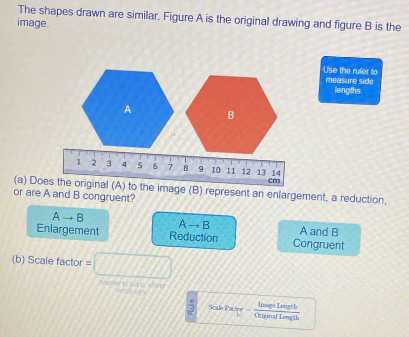 The shapes drawn are similar. Figure A is the original drawing and figure B is the
image.
Use the ruler to
measure side
lengths.
A
B
1 2 3 4 5 6 7 8 9 10 11 12 13 14
cm
(a) Does the original (A) to the image (B) represent an enlargement, a reduction,
or are A and B congruent?
Ato B
Ato B
A and B
Enlargement Reduction Congruent
(b) Scale factor = =□ 
Answer to 2 a p. where mecessary
Scale Factor Image Length
Original Length