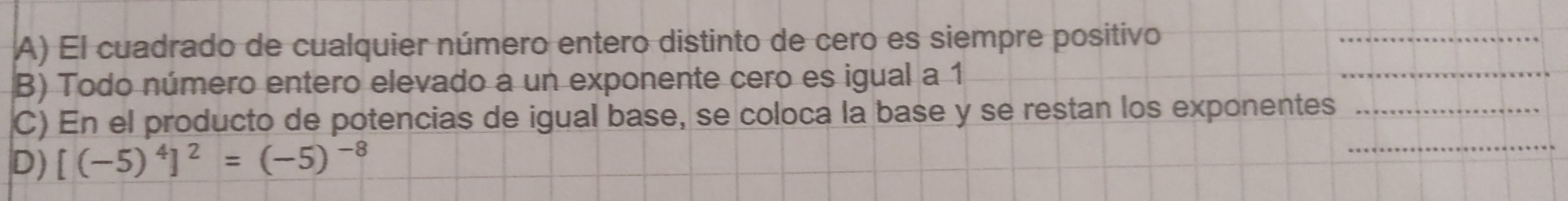 El cuadrado de cualquier número entero distinto de cero es siempre positivo_
B) Todo número entero elevado a un exponente cero es igual a 1
_
_
C) En el producto de potencias de igual base, se coloca la base y se restan los exponentes_
D) [(-5)^4]^2=(-5)^-8