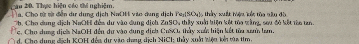 Tâu 20. Thực hiện các thí nghiệm. 
a. Cho từ từ đến dư dung dịch NaOH vào dung dịch Fe_2(SO_4)_3 3 thấy xuất hiện kết tủa nâu đỏ. 
b. Cho dung dịch NaOH đến dư vào dung dịch ZnSO_4 thấy xuất hiện kết tủa trắng, sau đó kết tủa tan. 
c. Cho dung dịch NaOH đến dư vào dung dịch CuSO_4 thấy xuất hiện kết tùa xanh lam. 
d. Cho dung dịch KOH đến dư vào dung dịch NiCl_2 thấy xuất hiện kết tùa tím.