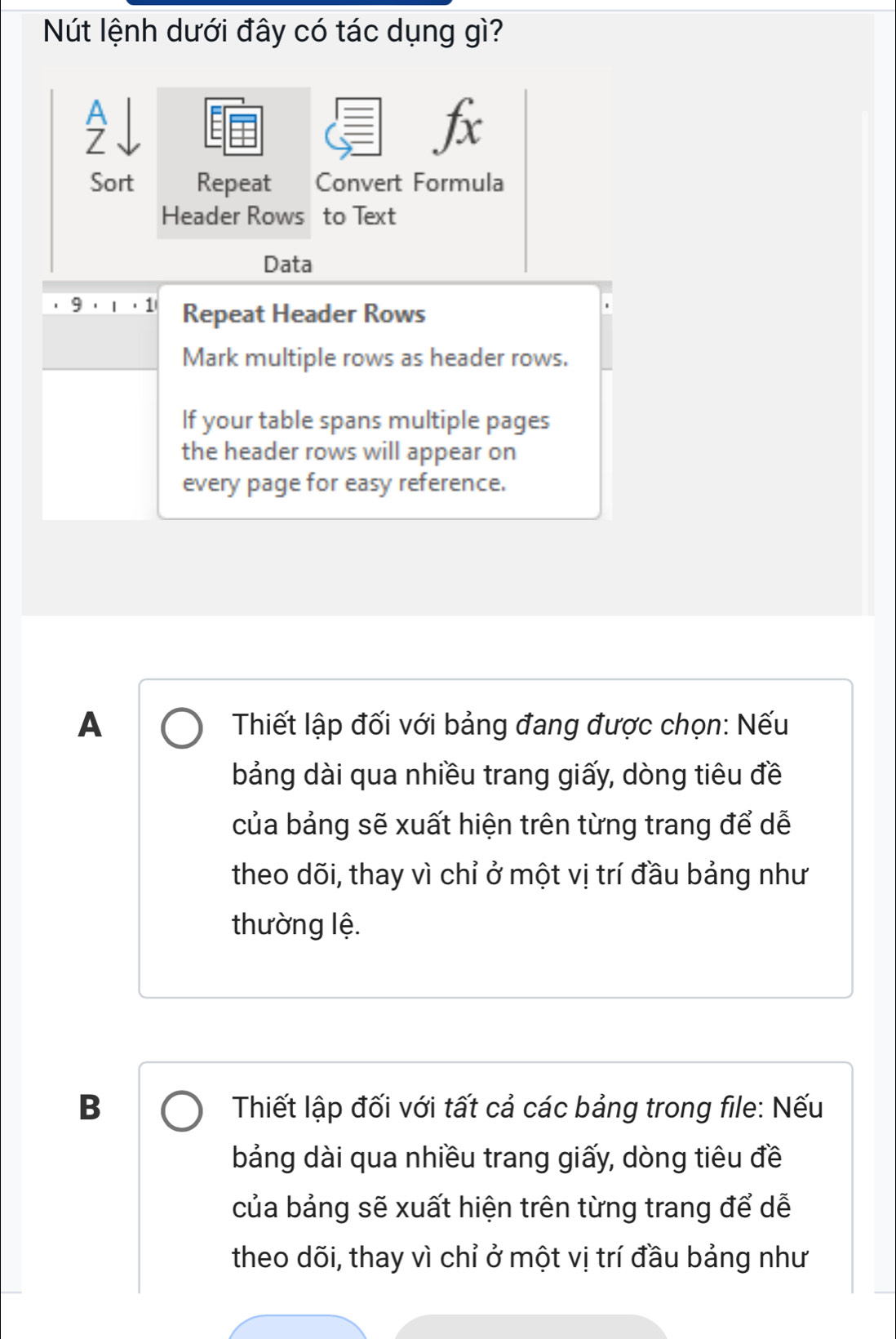 Nút lệnh dưới đây có tác dụng gì?
fx
Sort Repeat Convert Formula
Header Rows to Text
Data
9 Repeat Header Rows
Mark multiple rows as header rows.
If your table spans multiple pages
the header rows will appear on
every page for easy reference.
A Thiết lập đối với bảng đang được chọn: Nếu
bảng dài qua nhiều trang giấy, dòng tiêu đề
của bảng sẽ xuất hiện trên từng trang để dễ
theo dõi, thay vì chỉ ở một vị trí đầu bảng như
thường lệ.
B Thiết lập đối với tất cả các bảng trong file: Nếu
bảng dài qua nhiều trang giấy, dòng tiêu đề
của bảng sẽ xuất hiện trên từng trang để dễ
theo dõi, thay vì chỉ ở một vị trí đầu bảng như