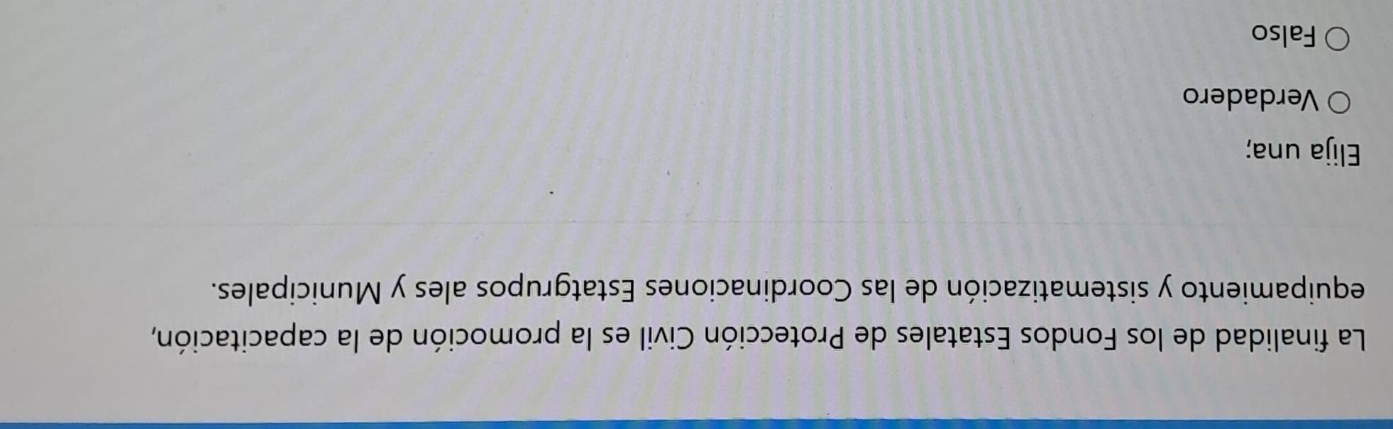 La finalidad de los Fondos Estatales de Protección Civil es la promoción de la capacitación,
equipamiento y sistematización de las Coordinaciones Estatgrupos ales y Municipales.
Elija una;
Verdadero
Falso