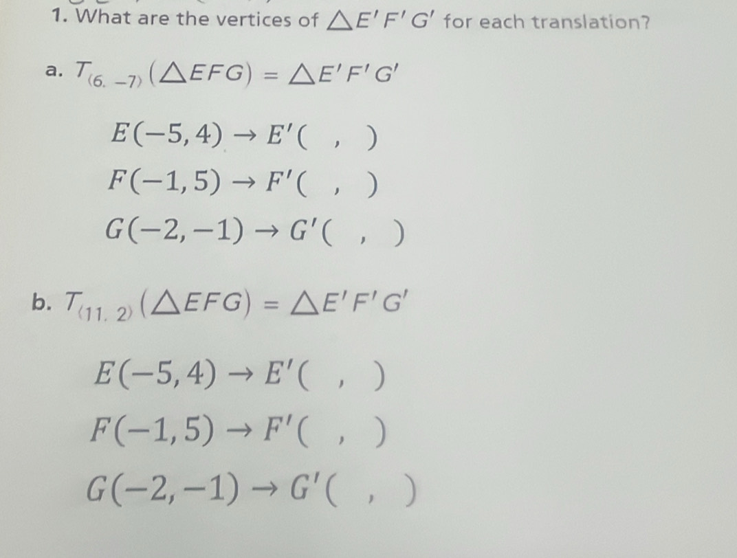 What are the vertices of △ E'F'G' for each translation?
a. T_(6,-7)(△ EFG)=△ E'F'G'
E(-5,4)to E'(,)
F(-1,5)to F'(,)
G(-2,-1)to G'(,)
b. T_(11,2)(△ EFG)=△ E'F'G'
E(-5,4)to E'(,)
F(-1,5)to F'(,)
G(-2,-1)to G'(,)