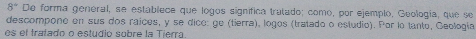 8° De forma general, se establece que logos significa tratado; como, por ejemplo, Geología, que se 
descompone en sus dos raíces, y se dice: ge (tierra), logos (tratado o estudio). Por lo tanto, Geología 
es el tratado o estudio sobre la Tierra.