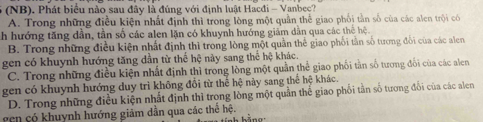 (NB). Phát biểu nào sau đây là đúng với định luật Hacđi - Vanbec?
A. Trong những điều kiện nhất định thì trong lòng một quần thể giao phối tần số của các alen trội có
Ch hướng tăng dần, tần số các alen lặn có khuynh hướng giảm dẫn qua các thể hệ.
B. Trong những điều kiện nhất định thì trong lòng một quần thể giao phối tần số tương đối của các alen
gen có khuynh hướng tăng dần từ thế hệ này sang thế hệ khác.
C. Trong những điều kiện nhất định thì trong lòng một quần thể giao phối tần số tương đối của các alen
gen có khuynh hướng duy trì không đồi từ thế hệ này sang thế hệ khác.
D. Trong những điều kiện nhất định thì trọng lòng một quần thể giao phối tần số tương đối của các alen
en có k huynh hướng giảm dần qua các thể hệ.