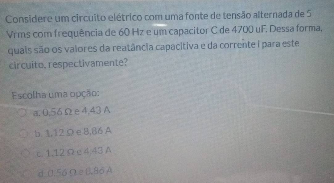 Considere um circuito elétrico com uma fonte de tensão alternada de 5
Vrms com frequência de 60 Hz e um capacitor C de 4700 uF. Dessa forma,
quais são os valores da reatância capacitiva e da corrente i para este
circuito, respectivamente?
Escolha uma opção:
a. 0,56 Ω e4,43 A
b. 1,12Ω e 8,86 A
c. 1.12Ω e 4,43 A
d. 0.56 Ω e 8,86 A