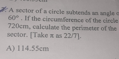 A sector of a circle subtends an angle c
60°. If the circumference of the circle
720cm, calculate the perimeter of the
sector. [Take π as 22/7 ].
A) 114.55cm