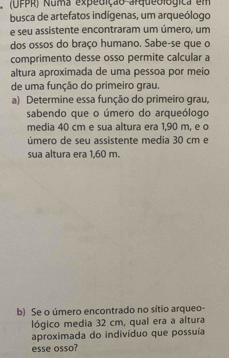 (UFPR) Numa expedição arqueológica em 
busca de artefatos indígenas, um arqueólogo 
e seu assistente encontraram um úmero, um 
dos ossos do braço humano. Sabe-se que o 
comprimento desse osso permite calcular a 
altura aproximada de uma pessoa por meio 
de uma função do primeiro grau. 
a) Determine essa função do primeiro grau, 
sabendo que o úmero do arqueólogo 
media 40 cm e sua altura era 1,90 m, e o 
úmero de seu assistente media 30 cm e 
sua altura era 1,60 m. 
b) Se o úmero encontrado no sítio arqueo- 
lógico media 32 cm, qual era a altura 
aproximada do indivíduo que possuía 
esse osso?