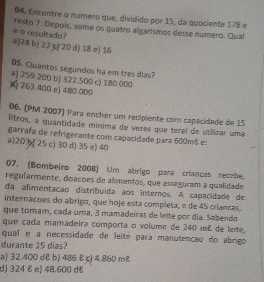 Encontre o numero que, dividido por 15, da quociente 178 e
resto 7. Depois, some os quatro algarismos desse numero. Qual
e o resultado?
a) 24 b) 22 c) 20 d) 18 e) 16
05. Quantos segundos ha em tres dias?
a) 259.200 b) 322.500 c) 180.000
263.400 e) 480.000
06. (PM 2007) Para encher um recipiente com capacidade de 15
litros, a quantidade minima de vezes que terei de utilizar uma
garrafa de refrigerante com capacidade para 600m² e:
a) 20 )) 25 c) 30 d) 35 e) 40
07. (Bombeiro 2008) Um abrigo para criancas recebe,
regularmente, doacoes de alimentos, que asseguram a qualidade
da alimentacao distríbuida aos internos. A capacidade de
internacoes do abrigo, que hoje esta completa, e de 45 criancas,
que tomam, cada uma, 3 mamadeiras de leite por dia. Sabendo
que cada mamadeira comporta o volume de 240 mê de leite,
qual e à necessidade de leíté para manutencão do abrigo
durante 15 dias?
a) 32.400 dł b) 486 ł c) 4.860 ml
d) 324 ł e) 48.600 dł