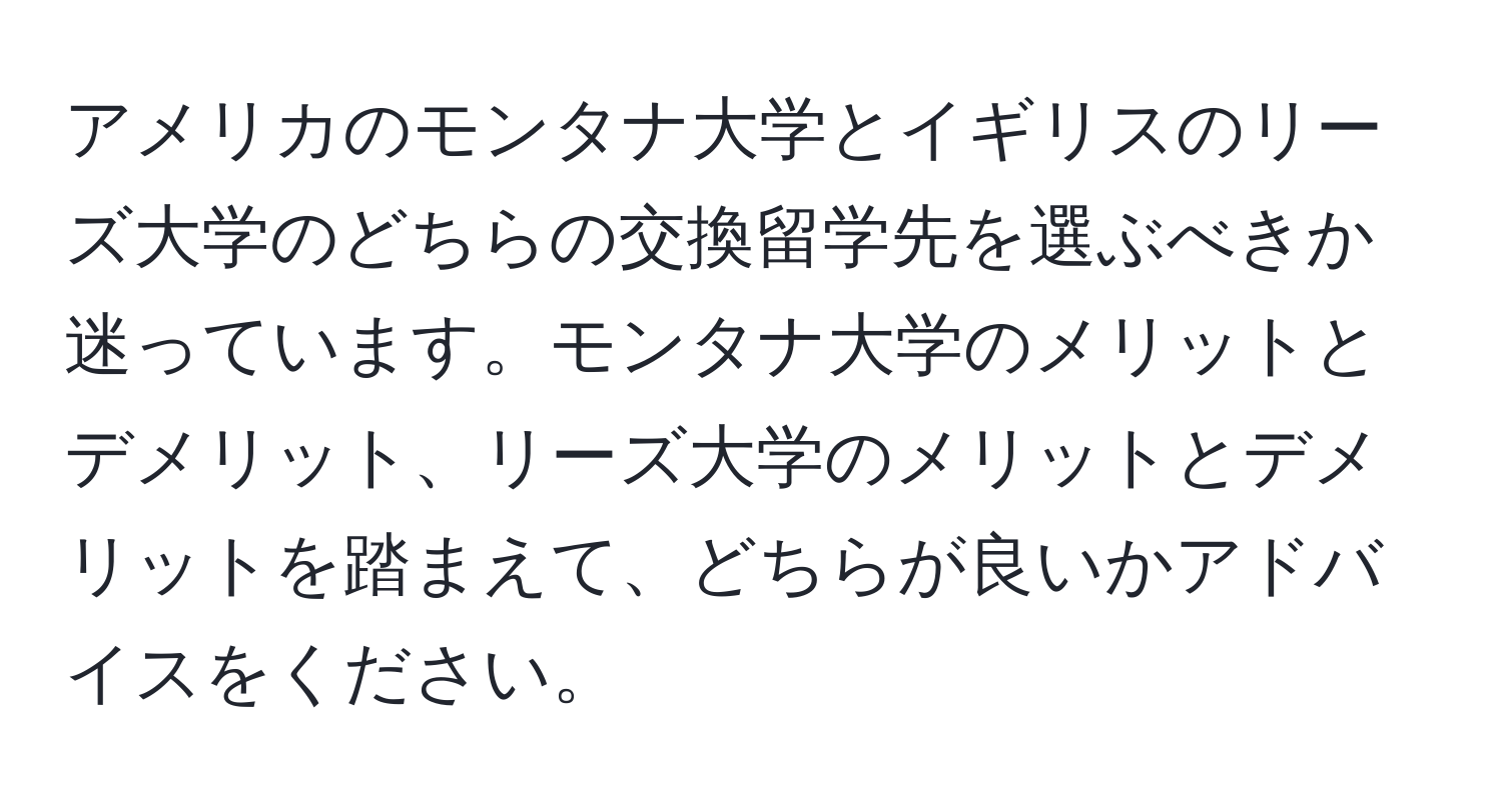 アメリカのモンタナ大学とイギリスのリーズ大学のどちらの交換留学先を選ぶべきか迷っています。モンタナ大学のメリットとデメリット、リーズ大学のメリットとデメリットを踏まえて、どちらが良いかアドバイスをください。