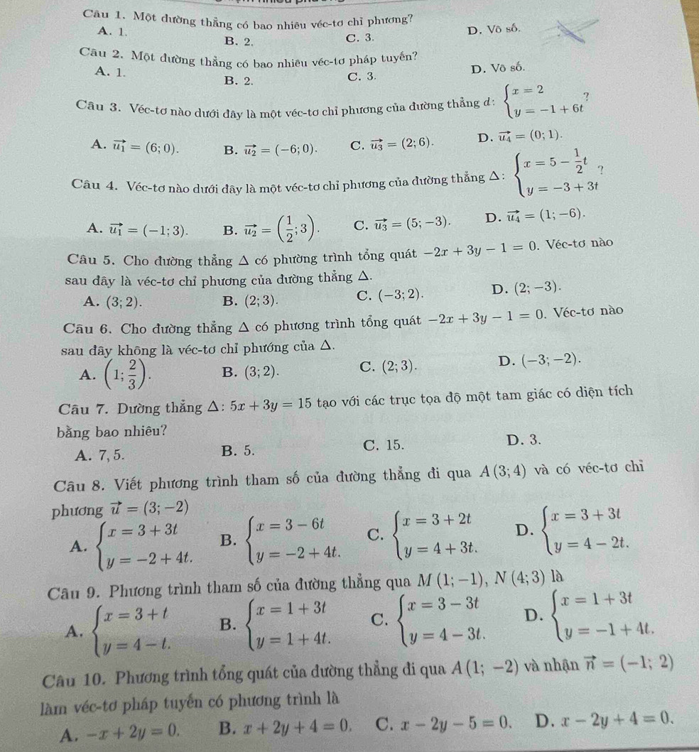 Một dường thẳng có bao nhiêu véc-tơ chỉ phương?
A. 1. B. 2.
C. 3. D. Vô số.
Câu 2. Một đường thẳng có bao nhiêu véc-tơ pháp tuyến?
A. 1. B. 2.
C. 3. D. Vô số.
Câu 3. Véc-tơ nào dưới đây là một véc-tơ chỉ phương của đường thẳng d: beginarrayl x=2 y=-1+6tendarray. ?
A. vector u_1=(6;0). B. vector u_2=(-6;0). C. vector u_3=(2;6). D. vector u_4=(0;1).
Câu 4. Véc-tơ nào dưới đây là một véc-tơ chỉ phương của đường thắng △ : beginarrayl x=5- 1/2 t, y=-3+3tendarray. ?
A. vector u_1=(-1;3). B. vector u_2=( 1/2 ;3). C. vector u_3=(5;-3). D. vector u_4=(1;-6).
Câu 5. Cho đường thẳng △ c6 phường trình tổng quát -2x+3y-1=0. Véc-tơ nào
sau dây là véc-tơ chỉ phương của đường thẳng △.
A. (3;2). B. (2;3).
C. (-3;2). D. (2;-3).
Câu 6. Cho đường thẳng △ c6 phương trình tổng quát -2x+3y-1=0. Véc-tơ nào
sau dây khōng là véc-tơ chỉ phướng của △.
A. (1; 2/3 ). B. (3;2).
C. (2;3).
D. (-3;-2).
Câu 7. Dường thẳng △ :5x+3y=15 tạo với các trục tọa độ một tam giác có diện tích
bằng bao nhiêu?
A. 7, 5. B. 5. C. 15. D. 3.
Câu 8. Viết phương trình tham số của đường thẳng đi qua A(3;4) và có véc-tơ chỉ
phương vector u=(3;-2)
A. beginarrayl x=3+3t y=-2+4t.endarray. B. beginarrayl x=3-6t y=-2+4t.endarray. C. beginarrayl x=3+2t y=4+3t.endarray. D. beginarrayl x=3+3t y=4-2t.endarray.
Câu 9. Phương trình tham số của đường thẳng qua M(1;-1),N(4;3) là
A. beginarrayl x=3+t y=4-t.endarray. B. beginarrayl x=1+3t y=1+4t.endarray. C. beginarrayl x=3-3t y=4-3t.endarray. D. beginarrayl x=1+3t y=-1+4t.endarray.
Câu 10. Phương trình tổng quát của đường thẳng đi qua A(1;-2) và nhận vector n=(-1;2)
làm véc-tơ pháp tuyến có phương trình là
A. -x+2y=0. B. x+2y+4=0. C. x-2y-5=0. D. x-2y+4=0.