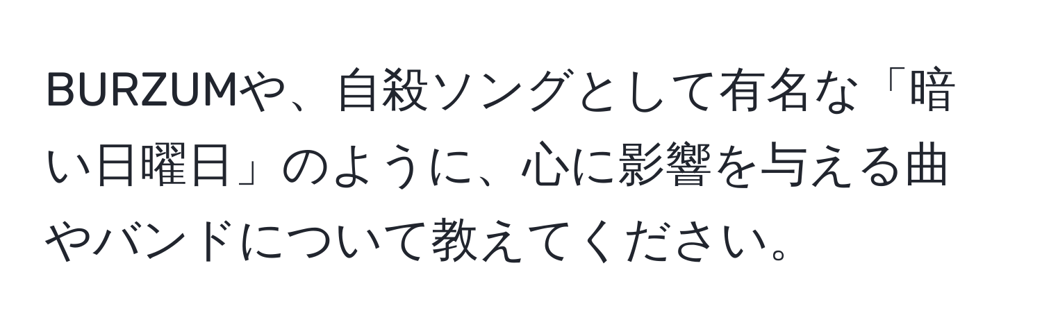 BURZUMや、自殺ソングとして有名な「暗い日曜日」のように、心に影響を与える曲やバンドについて教えてください。