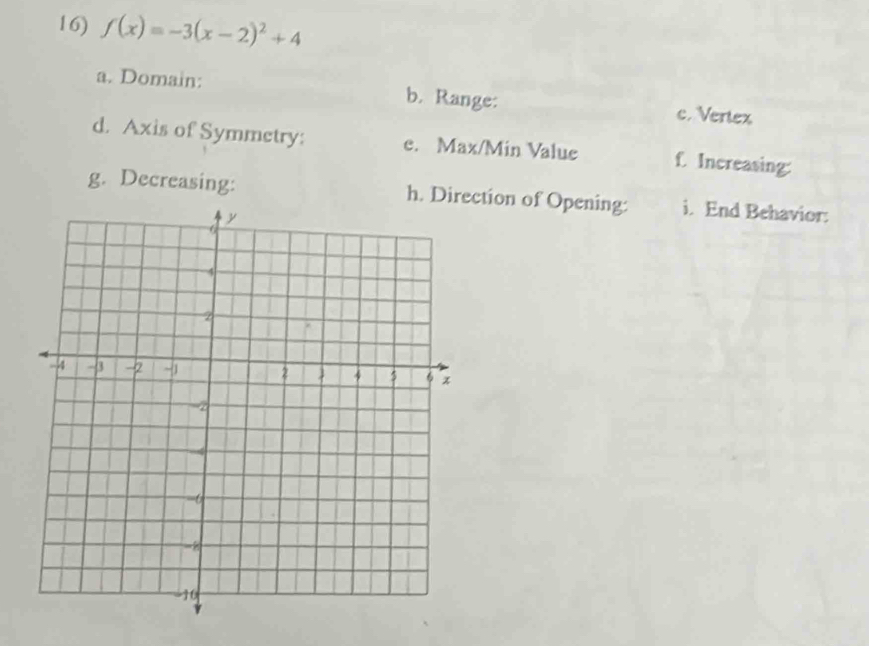 f(x)=-3(x-2)^2+4
a. Domain: b. Range: c. Vertex 
d. Axis of Symmetry: e. Max/Min Value f. Increasing: 
g. Decreasing: h. Direction of Opening: i. End Behavior: