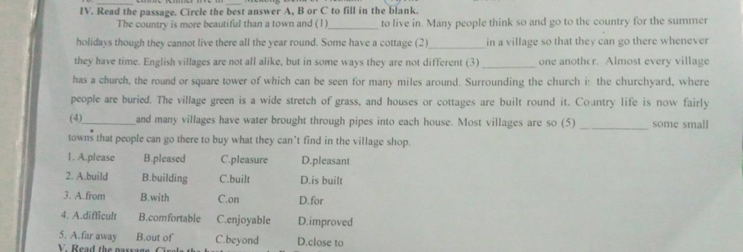 Read the passage. Circle the best answer A, B or C to fill in the blank.
The country is more beautiful than a town and (1)_ to live in. Many people think so and go to the country for the summer
holidays though they cannot live there all the year round. Some have a cottage (2)_ in a village so that they can go there whenever
they have time. English villages are not all alike, but in some ways they are not different (3) _one another. Almost every village
has a church, the round or square tower of which can be seen for many miles around. Surrounding the church i: the churchyard, where
people are buried. The village green is a wide stretch of grass, and houses or cottages are built round it. Country life is now fairly
(4)_
and many villages have water brought through pipes into each house. Most villages are so (5) _some small
towns that people can go there to buy what they can`t find in the village shop.
1. A.please B.pleased C.pleasure D.pleasant
2. A.build B.building C.built D.is built
3. A.from B.with C.on D.for
4. A.difficult B.comfortable C.enjoyable D.improved
5. A.far away B.out of C.beyond D.close to
V. Read the nassage