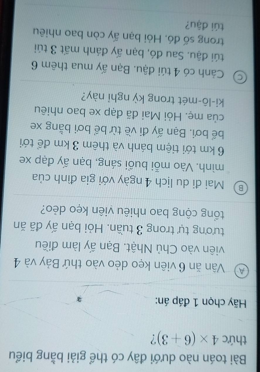 Bài toán nào dưới đây có thể giải bằng biểu
thức 4* (6+3) ?
Hãy chọn 1 đáp án:
A) Vân ăn 6 viên kẹo dẻo vào thứ Bảy và 4
viên vào Chủ Nhật. Bạn ấy làm điều
tương tự trong 3 tuần. Hỏi bạn ấy đã ăn
tổng cộng bao nhiêu viên kẹo dẻo?
B Mai đi du lịch 4 ngày với gia đình của
mình. Vào mỗi buổi sáng, bạn ấy đạp xe
6 km tới tiệm bánh và thêm 3 km để tới
bể bơi. Bạn ấy đi về từ bể bơi bằng xe
của mẹ. Hỏi Mai đã đạp xe bao nhiêu
ki-lô-mét trong kỳ nghỉ này?
C ) Cảnh có 4 túi đậu. Bạn ấy mua thêm 6
túi đậu. Sau đó, bạn ấy đánh mất 3 túi
trong số đó. Hỏi bạn ấy còn bao nhiêu
túi đậu?