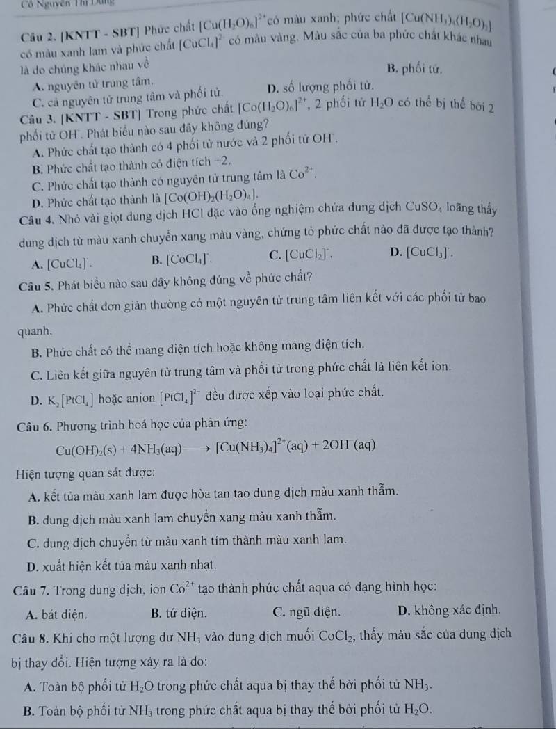 Cổ Nguyễn Thí Dùng
Câu 2. [KNTT - SBT] Phức chất [Cu(H_2O)_6]^2+ có màu xanh; phức chất [Cu(NH_3)_4(H_2O)_2]
có màu xanh lam và phức chất [CuCl_4]^2- có màu vàng. Màu sắc của ba phức chất khác nhau
là do chúng khác nhau về
B. phối tử.
A. nguyễn tử trung tâm.
C. cả nguyên tử trung tâm và phối tử. D. số lượng phối tử.
Câu 3. KNI T - SBT] Trong phức chất [Co(H_2O)_6]^2+ , 2 phối tử H_2O có thể bị thế bởi 2
phối tử OH . Phát biểu nào sau đây không đúng?
A. Phức chất tạo thành có 4 phối tử nước và 2 phối từ OH.
B. Phức chất tạo thành có điện tích +2.
C. Phức chất tạo thành có nguyên tử trung tâm là Co^(2+).
D. Phức chất tạo thành là [Co(OH)_2(H_2O)_4].
Câu 4. Nhỏ vài giọt dung dịch HCl đặc vào ổng nghiệm chứa dung dịch CuSO_4 loãng thấy
dung dịch từ màu xanh chuyển xang màu vàng, chứng tỏ phức chất nào đã được tạo thành?
A. [CuCl_4]^-. B. [CoCl_4]^- C. [CuCl_2]^-. D. [CuCl_3]'.
Câu 5. Phát biểu nào sau dây không đúng về phức chất?
A. Phức chất đơn giản thường có một nguyên tử trung tâm liên kết với các phối tử bao
quanh.
B. Phức chất có thể mang điện tích hoặc không mang điện tích.
C. Liên kết giữa nguyên tử trung tâm và phối tử trong phức chất là liên kết ion.
D. K_2[PtCl_4] hoặc anion [PtCl_4]^2- đều được xếp vào loại phức chất.
Câu 6. Phương trình hoá học của phản ứng:
Cu(OH)_2(s)+4NH_3(aq)to [Cu(NH_3)_4]^2+(aq)+2OH^-(aq)
Hiện tượng quan sát được:
A. kết tủa màu xanh lam được hòa tan tạo dung dịch màu xanh thẫm.
B. dung dịch màu xanh lam chuyền xang màu xanh thẫm.
C. dung dịch chuyền từ màu xanh tím thành màu xanh lam.
D. xuất hiện kết tủa màu xanh nhạt.
Câu 7. Trong dung dịch, ion Co^(2+) tạo thành phức chất aqua có dạng hình học:
A. bát diện. B. tứ diện. C. ngũ diện. D. không xác định.
Câu 8. Khi cho một lượng dư NH_3 vào dung dịch muối CoCl_2 , thấy màu sắc của dung dịch
bị thay đổi. Hiện tượng xảy ra là do:
A. Toàn bộ phối tử H_2O trong phức chất aqua bị thay thế bởi phối tử NH_3.
B. Toàn bộ phối tử NH_3 trong phức chất aqua bị thay thế bởi phối tử H_2O.