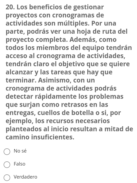 Los beneficios de gestionar
proyectos con cronogramas de
actividades son múltiples. Por una
parte, podrás ver una hoja de ruta del
proyecto completa. Además, como
todos los miembros del equipo tendrán
acceso al cronograma de actividades,
tendrán claro el objetivo que se quiere
alcanzar y las tareas que hay que
terminar. Asimismo, con un
cronograma de actividades podrás
detectar rápidamente los problemas
que surjan como retrasos en las
entregas, cuellos de botella o si, por
ejemplo, los recursos necesarios
planteados al inicio resultan a mitad de
camino insuficientes.
No sé
Falso
Verdadero