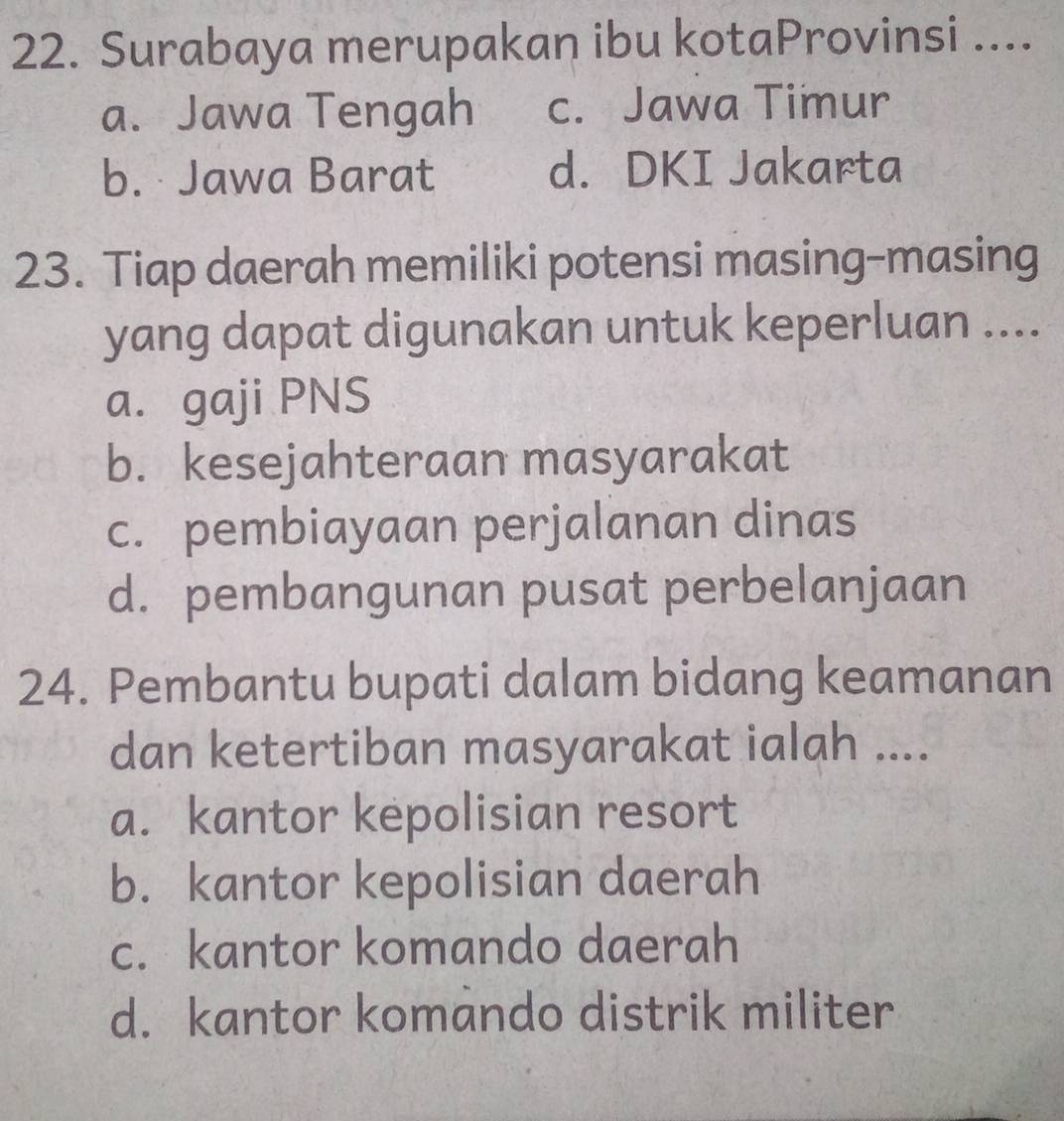 Surabaya merupakan ibu kotaProvinsi ....
a. Jawa Tengah c. Jawa Timur
b. Jawa Barat d. DKI Jakarta
23. Tiap daerah memiliki potensi masing-masing
yang dapat digunakan untuk keperluan ....
a. gaji PNS
b. kesejahteraan masyarakat
c. pembiayaan perjalanan dinas
d. pembangunan pusat perbelanjaan
24. Pembantu bupati dalam bidang keamanan
dan ketertiban masyarakat ialah ....
a. kantor kepolisian resort
b. kantor kepolisian daerah
c. kantor komando daerah
d. kantor komando distrik militer